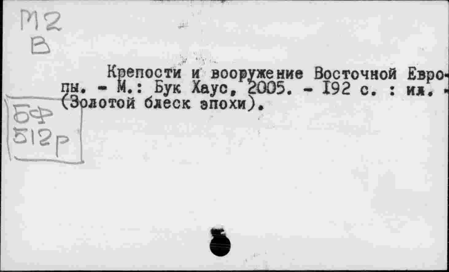 ﻿512
Крепости и вооружение Восточной ЕврО' - М.: Бук Хаус, 2005. - 192 с. : ил. -л отой блеск эпохи).